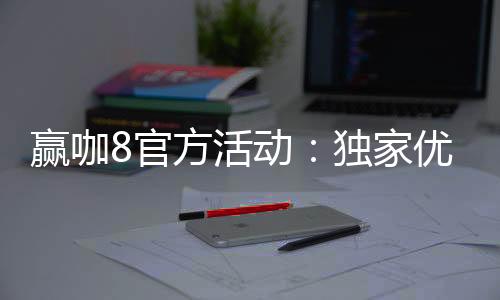 赢咖8官方活动:独家优惠与高额彩金等你来赢