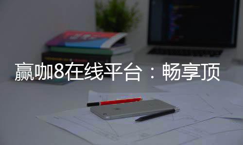 赢咖8在线平台:畅享顶级电子游艺与棋牌娱乐的终极选择