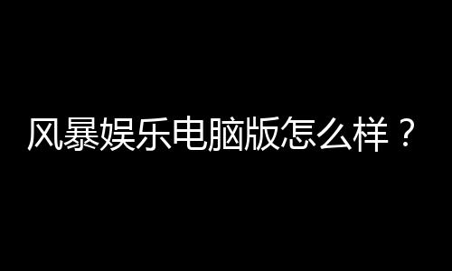 风暴娱乐电脑版怎么样?资深玩家实测体验与技巧分享