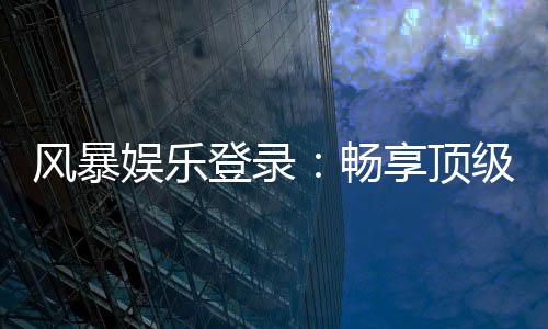 风暴娱乐登录:畅享顶级棋牌电游的快速通道