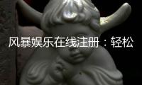 风暴娱乐在线注册:轻松三步完成账号开通畅玩电子游艺