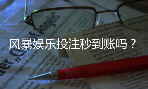 风暴娱乐投注秒到账吗?实测到账速度与提款技巧分享