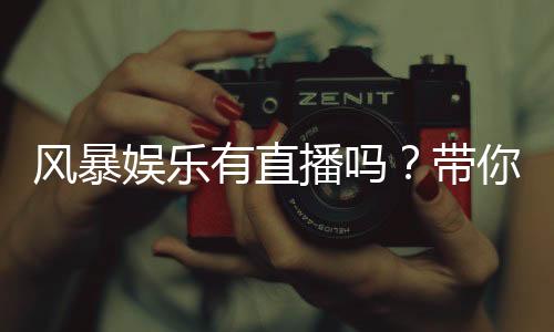 风暴娱乐有直播吗?带你揭秘平台真人直播与游戏特色