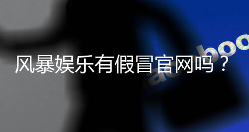 风暴娱乐有假冒官网吗?揭秘真假官网辨别技巧与防骗指南