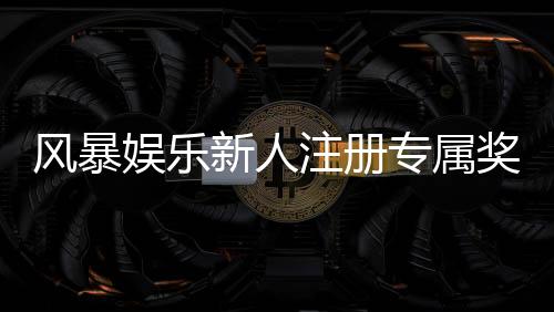 风暴娱乐新人注册专属奖励:首存礼包与免费旋转限时领取指南