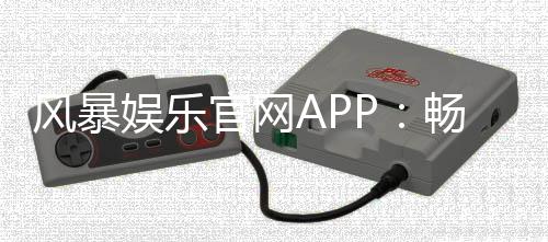 风暴娱乐官网APP:畅享真人电游与棋牌风暴的顶级平台