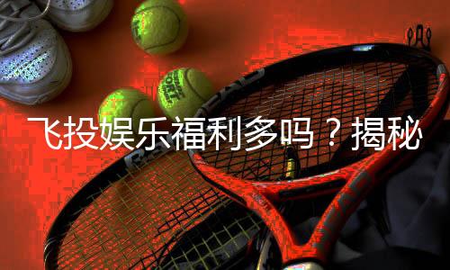 飞投娱乐福利多吗?揭秘平台独家优惠与真实玩家体验