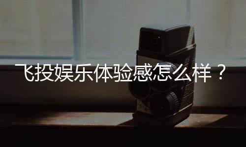 飞投娱乐体验感怎么样?资深玩家分享真实测评与心得