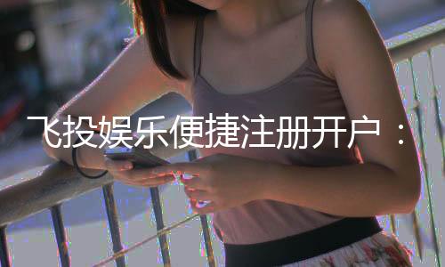 飞投娱乐便捷注册开户:三步完成快速开户畅享顶级游戏体验