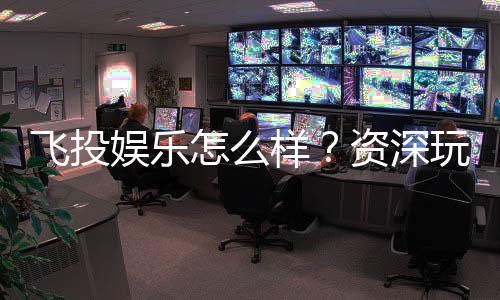 飞投娱乐怎么样?资深玩家带你全面评测真实体验