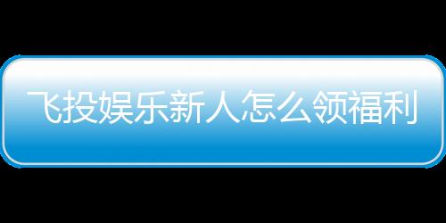 飞投娱乐新人怎么领福利?手把手教你轻松获取首存礼金