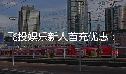 飞投娱乐新人首充优惠:注册即享高额返利与专属礼包