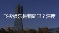 飞投娱乐是骗局吗?深度解析平台真伪与玩家安全指南