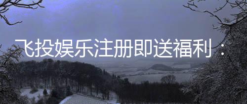飞投娱乐注册即送福利:新会员专享豪礼首存加赠1888元
