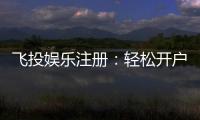 飞投娱乐注册:轻松开户享豪华礼金与高额返水