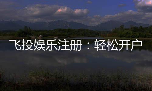 飞投娱乐注册:轻松开户享豪华礼金与高额返水