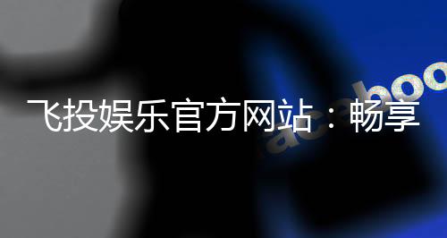 飞投娱乐官方网站:畅享顶级棋牌与电子游艺的豪华体验