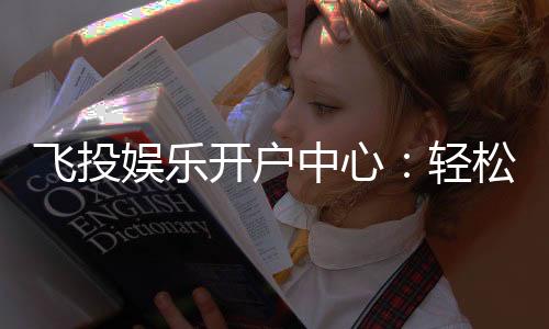飞投娱乐开户中心:轻松注册享豪华礼包与高额返水