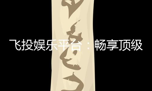 飞投娱乐平台:畅享顶级电子游艺的致胜之道