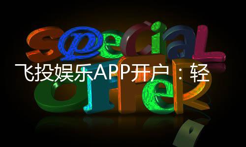 飞投娱乐APP开户:轻松注册享首存优惠与真人娱乐体验