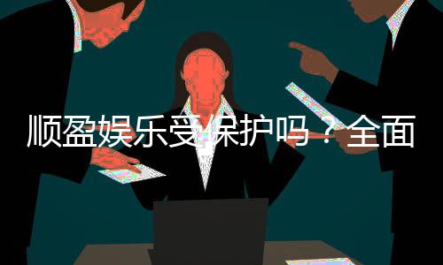 顺盈娱乐受保护吗?全面解析平台安全性与玩家保障措施