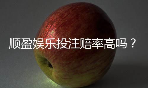 顺盈娱乐投注赔率高吗?实测高赔率平台玩法解析