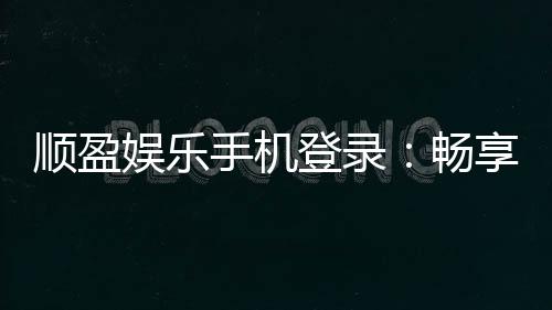 顺盈娱乐手机登录:畅享移动端棋牌投注的极致体验