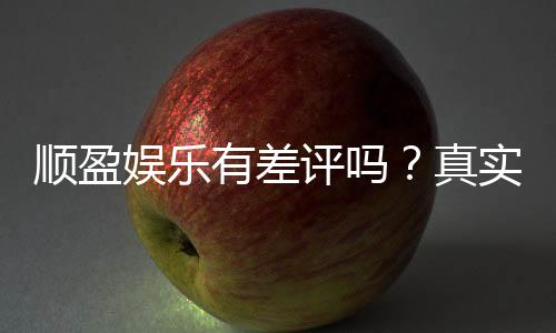 顺盈娱乐有差评吗?真实玩家体验与评价解析