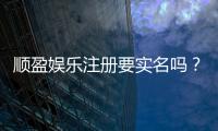 顺盈娱乐注册要实名吗?实名认证流程及注意事项详解