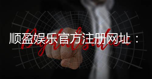 顺盈娱乐官方注册网址:安全便捷的一站式娱乐平台入口