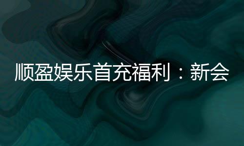 顺盈娱乐首充福利:新会员专享高额返利与独家礼包