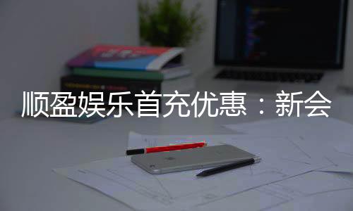 顺盈娱乐首充优惠:新会员专享高额返利礼遇