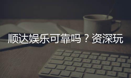 顺达娱乐可靠吗?资深玩家深度解析平台安全性