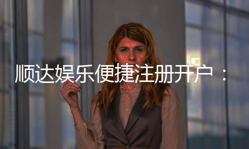 顺达娱乐便捷注册开户:三步轻松完成畅享顶级棋牌体验