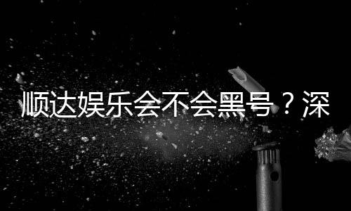 顺达娱乐会不会黑号?深度解析平台安全性与防黑技巧