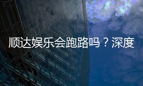 顺达娱乐会跑路吗?深度解析平台可靠性与资金安全策略