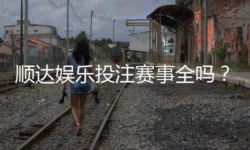 顺达娱乐投注赛事全吗?资深玩家解析平台赛事覆盖与特色玩法