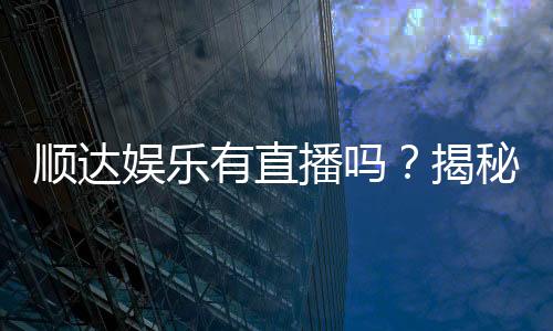 顺达娱乐有直播吗?揭秘平台真人直播与特色游戏体验