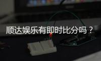 顺达娱乐有即时比分吗?专业玩家解析比分功能与实战技巧