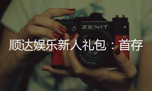 顺达娱乐新人礼包:首存福利与独家优惠大放送
