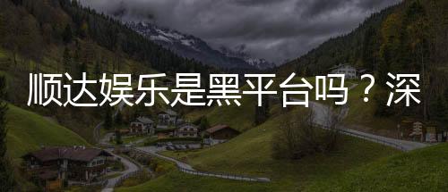 顺达娱乐是黑平台吗?深度解析平台信誉与玩家真实体验
