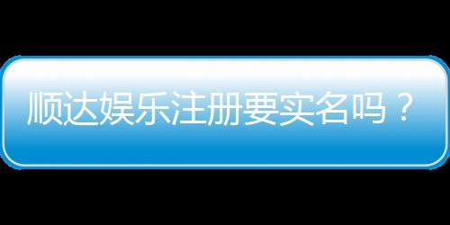 顺达娱乐注册要实名吗?实名认证流程与注意事项详解
