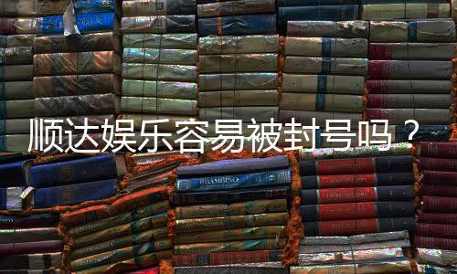 顺达娱乐容易被封号吗?资深玩家解析账号安全与防封技巧