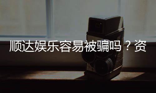 顺达娱乐容易被骗吗?资深玩家揭秘防骗技巧与平台真相