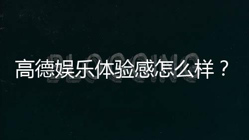 高德娱乐体验感怎么样?真实玩家分享实战测评与心得