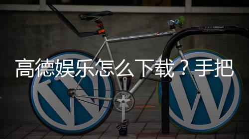 高德娱乐怎么下载?手把手教你快速安装畅玩