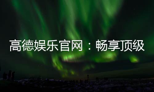 高德娱乐官网:畅享顶级棋牌电游的尊贵体验
