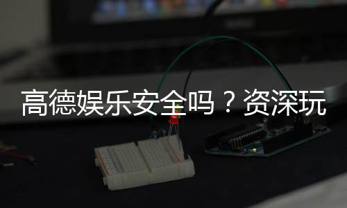 高德娱乐安全吗?资深玩家揭秘平台真实体验与保障措施