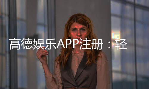 高德娱乐APP注册:轻松三步完成账号开通与首存优惠