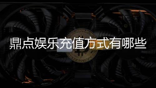鼎点娱乐充值方式有哪些?详解最新存款渠道与优惠活动